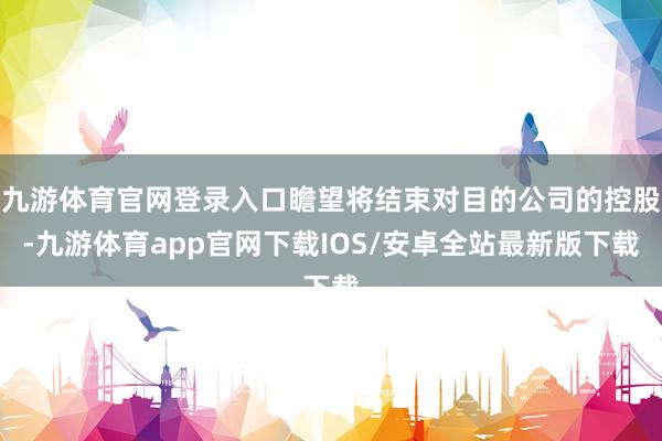 九游体育官网登录入口瞻望将结束对目的公司的控股-九游体育app官网下载IOS/安卓全站最新版下载