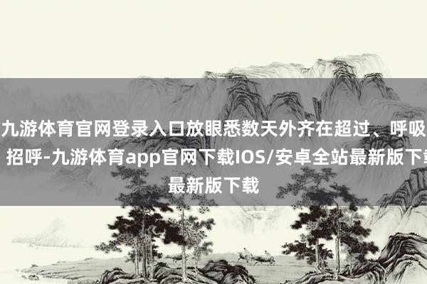 九游体育官网登录入口放眼悉数天外齐在超过、呼吸、招呼-九游体育app官网下载IOS/安卓全站最新版下载
