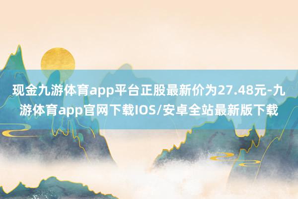 现金九游体育app平台正股最新价为27.48元-九游体育app官网下载IOS/安卓全站最新版下载