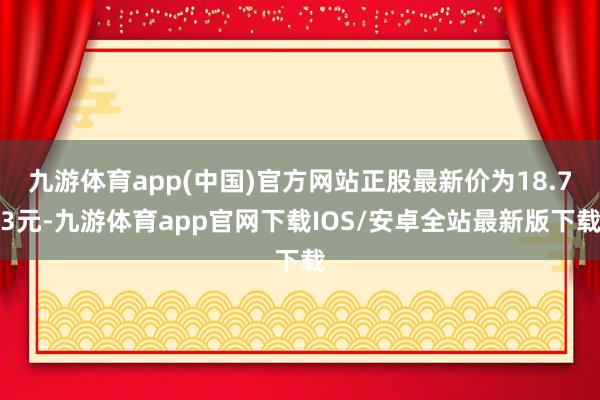 九游体育app(中国)官方网站正股最新价为18.73元-九游体育app官网下载IOS/安卓全站最新版下载