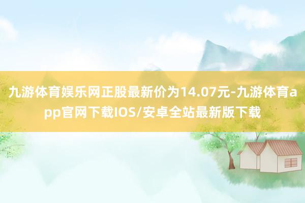 九游体育娱乐网正股最新价为14.07元-九游体育app官网下载IOS/安卓全站最新版下载