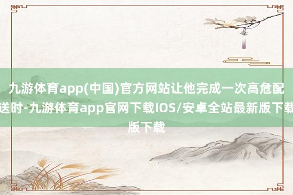 九游体育app(中国)官方网站让他完成一次高危配送时-九游体育app官网下载IOS/安卓全站最新版下载