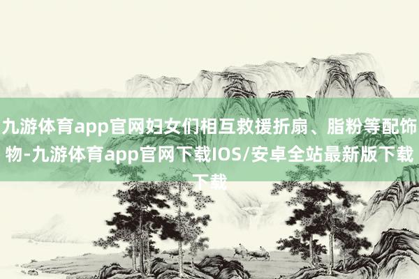 九游体育app官网妇女们相互救援折扇、脂粉等配饰物-九游体育app官网下载IOS/安卓全站最新版下载