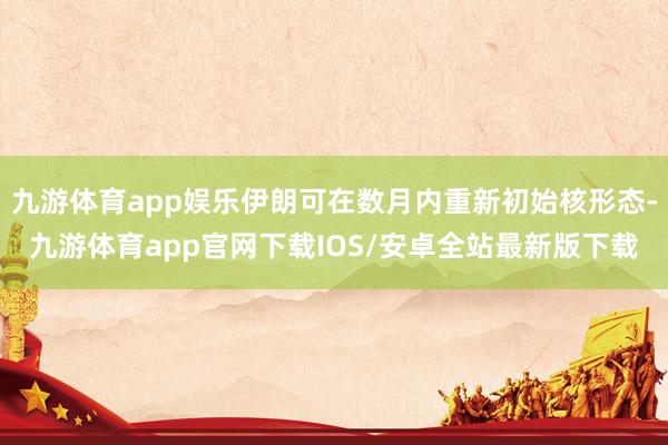 九游体育app娱乐伊朗可在数月内重新初始核形态-九游体育app官网下载IOS/安卓全站最新版下载