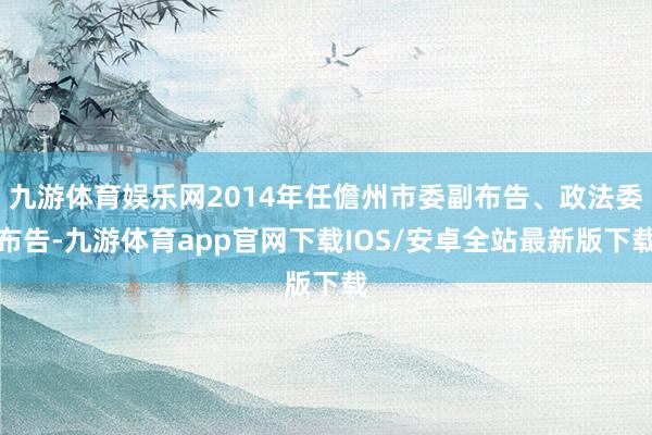 九游体育娱乐网2014年任儋州市委副布告、政法委布告-九游体育app官网下载IOS/安卓全站最新版下载