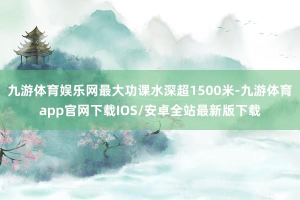 九游体育娱乐网最大功课水深超1500米-九游体育app官网下载IOS/安卓全站最新版下载