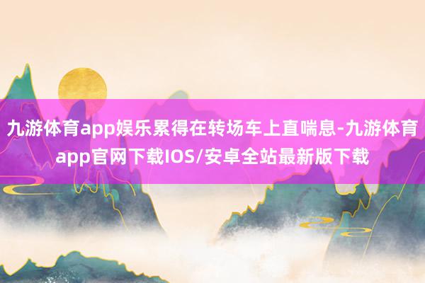 九游体育app娱乐累得在转场车上直喘息-九游体育app官网下载IOS/安卓全站最新版下载