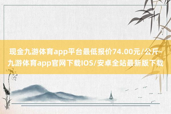 现金九游体育app平台最低报价74.00元/公斤-九游体育app官网下载IOS/安卓全站最新版下载