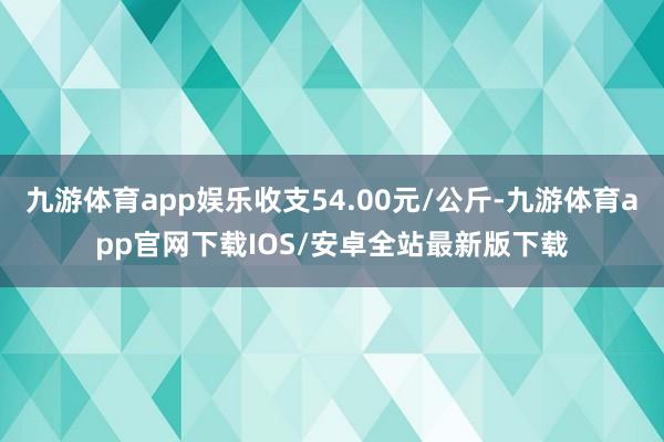 九游体育app娱乐收支54.00元/公斤-九游体育app官网下载IOS/安卓全站最新版下载
