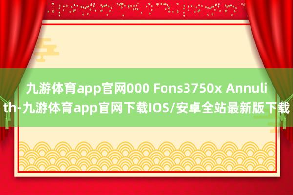 九游体育app官网000 Fons3750x Annulith-九游体育app官网下载IOS/安卓全站最新版下载
