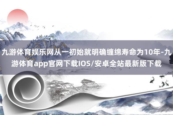九游体育娱乐网从一初始就明确缠绵寿命为10年-九游体育app官网下载IOS/安卓全站最新版下载