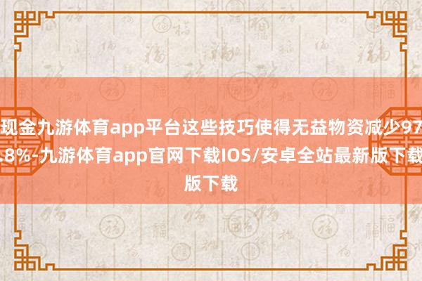 现金九游体育app平台这些技巧使得无益物资减少97.8%-九游体育app官网下载IOS/安卓全站最新版下载