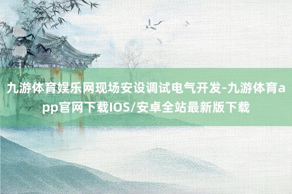 九游体育娱乐网现场安设调试电气开发-九游体育app官网下载IOS/安卓全站最新版下载