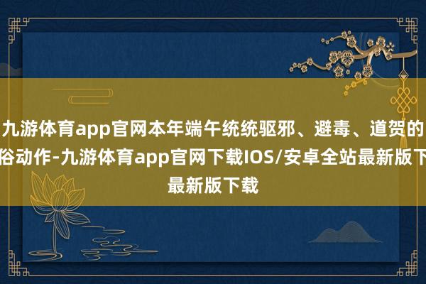 九游体育app官网本年端午统统驱邪、避毒、道贺的民俗动作-九游体育app官网下载IOS/安卓全站最新版下载