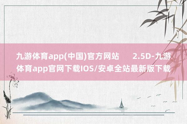 九游体育app(中国)官方网站      2.5D-九游体育app官网下载IOS/安卓全站最新版下载