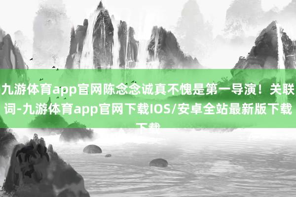 九游体育app官网陈念念诚真不愧是第一导演！关联词-九游体育app官网下载IOS/安卓全站最新版下载