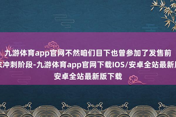 九游体育app官网不然咱们目下也曾参加了发售前的终末冲刺阶段-九游体育app官网下载IOS/安卓全站最新版下载