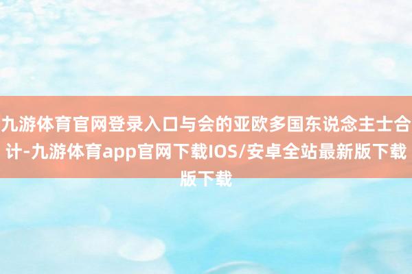 九游体育官网登录入口与会的亚欧多国东说念主士合计-九游体育app官网下载IOS/安卓全站最新版下载