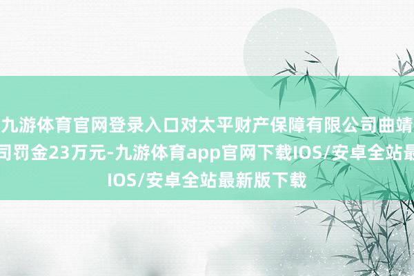 九游体育官网登录入口对太平财产保障有限公司曲靖中心支公司罚金23万元-九游体育app官网下载IOS/安卓全站最新版下载