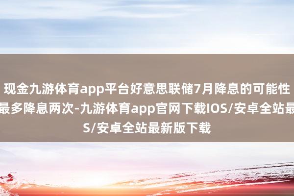 现金九游体育app平台好意思联储7月降息的可能性小、年内最多降息两次-九游体育app官网下载IOS/安卓全站最新版下载
