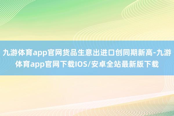 九游体育app官网货品生意出进口创同期新高-九游体育app官网下载IOS/安卓全站最新版下载