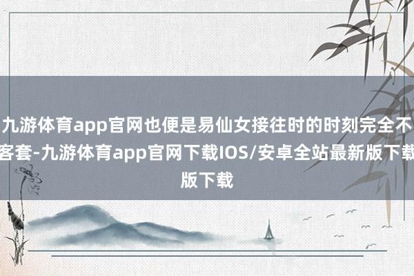 九游体育app官网也便是易仙女接往时的时刻完全不客套-九游体育app官网下载IOS/安卓全站最新版下载