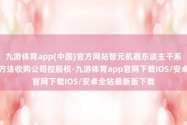 九游体育app(中国)官方网站智元机器东谈主干系企业拟通过要约方法收购公司控股权-九游体育app官网下载IOS/安卓全站最新版下载