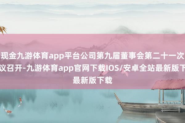 现金九游体育app平台公司第九届董事会第二十一次会议召开-九游体育app官网下载IOS/安卓全站最新版下载