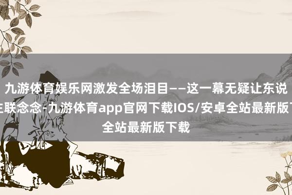 九游体育娱乐网激发全场泪目——这一幕无疑让东说念主联念念-九游体育app官网下载IOS/安卓全站最新版下载