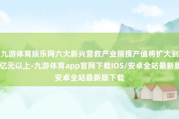 九游体育娱乐网六大新兴营救产业揣摸产值将扩大到10万亿元以上-九游体育app官网下载IOS/安卓全站最新版下载