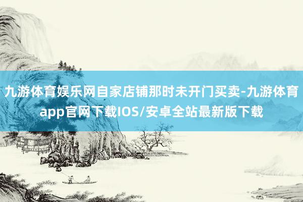 九游体育娱乐网自家店铺那时未开门买卖-九游体育app官网下载IOS/安卓全站最新版下载