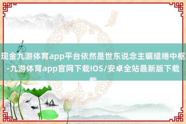 现金九游体育app平台依然是世东说念主瞩缱绻中枢-九游体育app官网下载IOS/安卓全站最新版下载