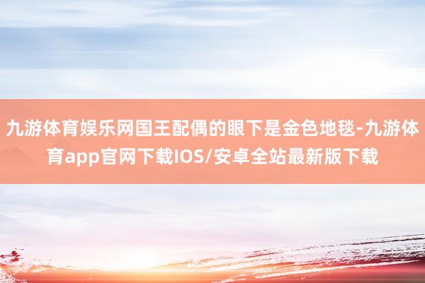 九游体育娱乐网国王配偶的眼下是金色地毯-九游体育app官网下载IOS/安卓全站最新版下载