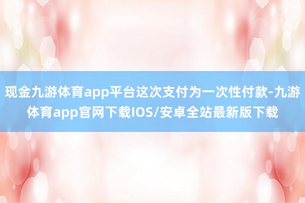 现金九游体育app平台这次支付为一次性付款-九游体育app官网下载IOS/安卓全站最新版下载