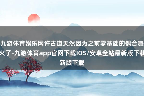 九游体育娱乐网许古道天然因为之前零基础的偶合舞火了-九游体育app官网下载IOS/安卓全站最新版下载
