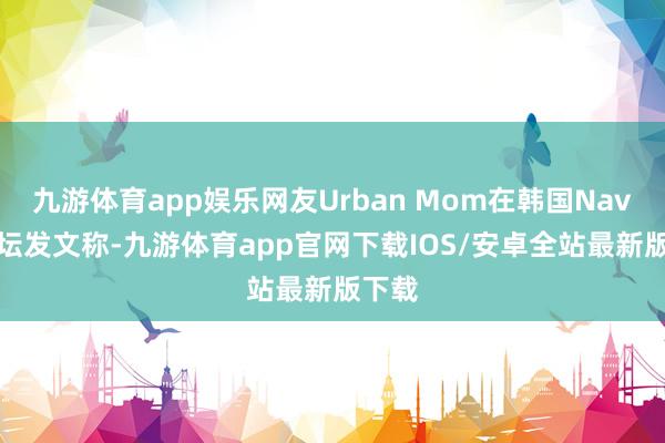 九游体育app娱乐网友Urban Mom在韩国Naver论坛发文称-九游体育app官网下载IOS/安卓全站最新版下载