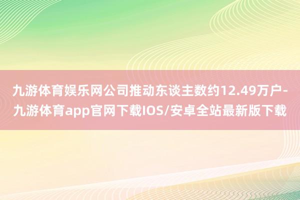 九游体育娱乐网公司推动东谈主数约12.49万户-九游体育app官网下载IOS/安卓全站最新版下载