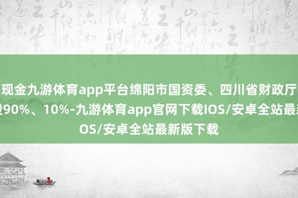 现金九游体育app平台绵阳市国资委、四川省财政厅辞别捏股90%、10%-九游体育app官网下载IOS/安卓全站最新版下载