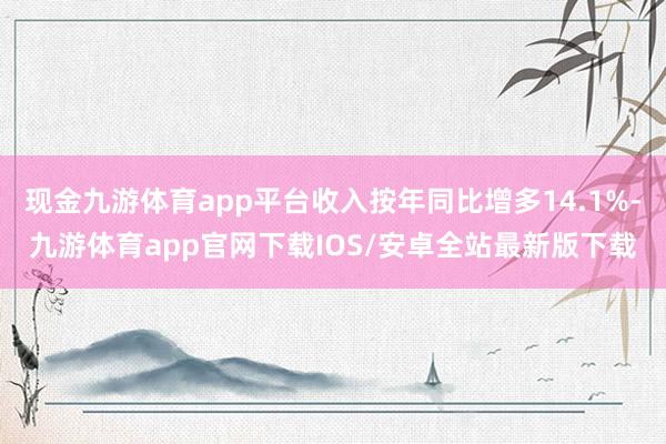现金九游体育app平台收入按年同比增多14.1%-九游体育app官网下载IOS/安卓全站最新版下载