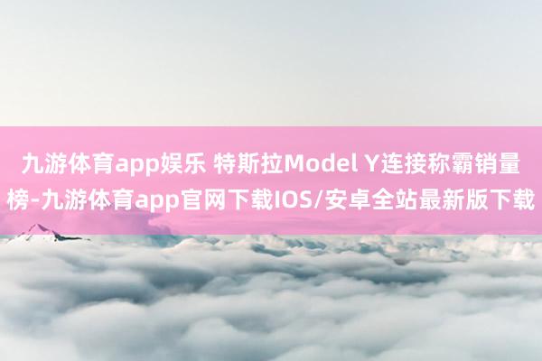 九游体育app娱乐 特斯拉Model Y连接称霸销量榜-九游体育app官网下载IOS/安卓全站最新版下载