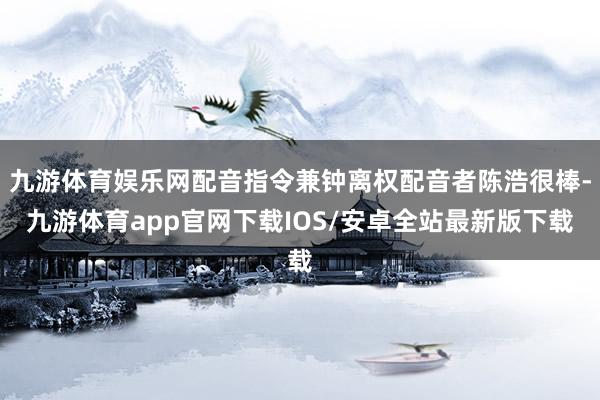 九游体育娱乐网配音指令兼钟离权配音者陈浩很棒-九游体育app官网下载IOS/安卓全站最新版下载