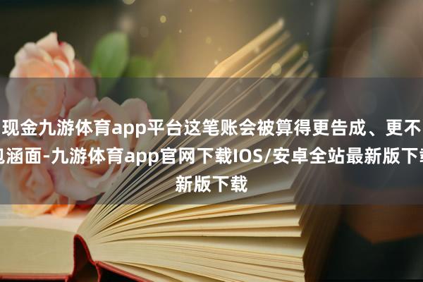 现金九游体育app平台这笔账会被算得更告成、更不包涵面-九游体育app官网下载IOS/安卓全站最新版下载