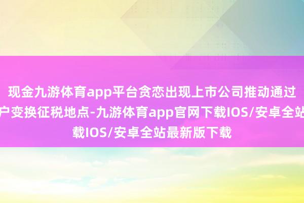 现金九游体育app平台贪恋出现上市公司推动通过迤逦证券账户变换征税地点-九游体育app官网下载IOS/安卓全站最新版下载