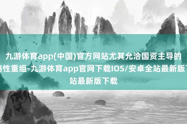 九游体育app(中国)官方网站尤其允洽国资主导的策略性重组-九游体育app官网下载IOS/安卓全站最新版下载