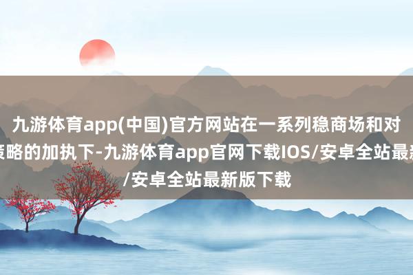 九游体育app(中国)官方网站在一系列稳商场和对外盛开策略的加执下-九游体育app官网下载IOS/安卓全站最新版下载