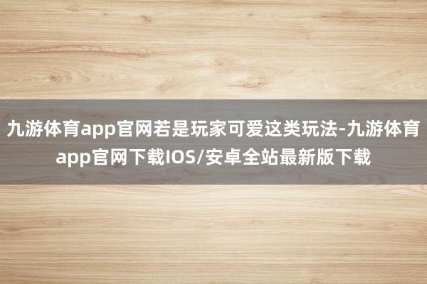 九游体育app官网若是玩家可爱这类玩法-九游体育app官网下载IOS/安卓全站最新版下载
