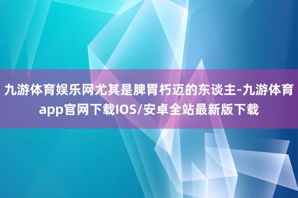 九游体育娱乐网尤其是脾胃朽迈的东谈主-九游体育app官网下载IOS/安卓全站最新版下载