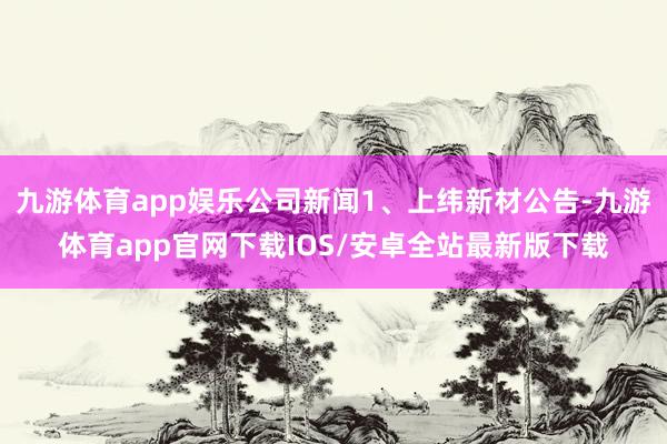 九游体育app娱乐公司新闻1、上纬新材公告-九游体育app官网下载IOS/安卓全站最新版下载