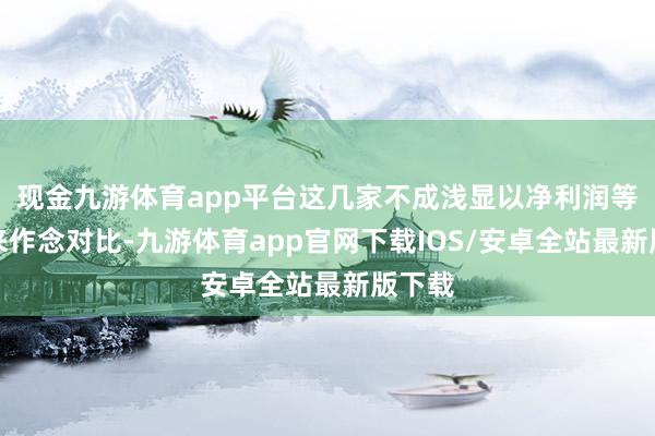 现金九游体育app平台这几家不成浅显以净利润等谋略来作念对比-九游体育app官网下载IOS/安卓全站最新版下载