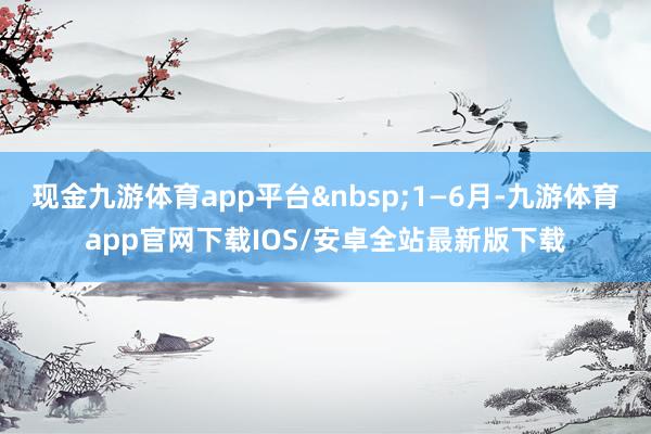 现金九游体育app平台 1—6月-九游体育app官网下载IOS/安卓全站最新版下载